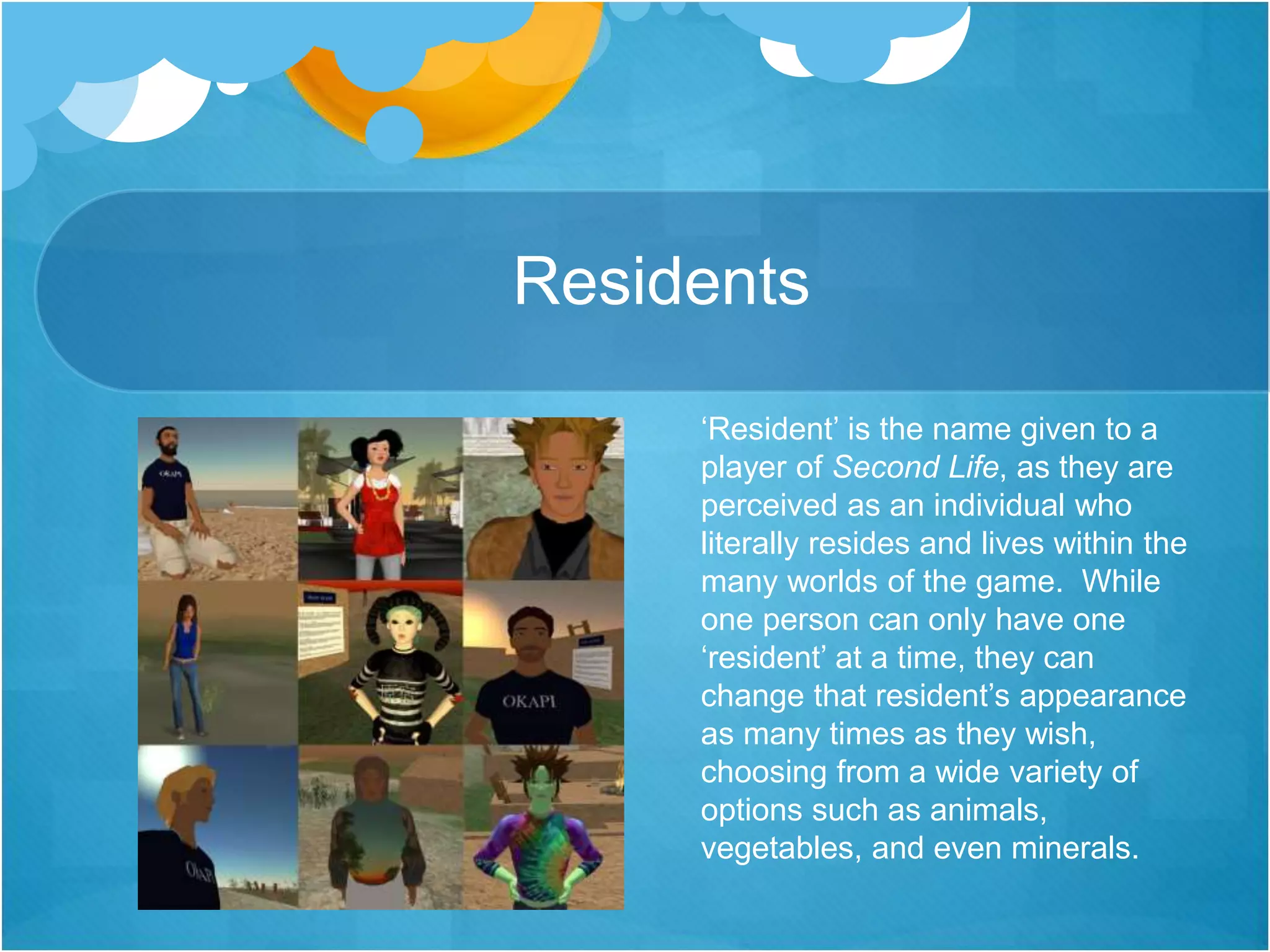 Residents
‘Resident’ is the name given to a
player of Second Life, as they are
perceived as an individual who
literally resides and lives within the
many worlds of the game. While
one person can only have one
‘resident’ at a time, they can
change that resident’s appearance
as many times as they wish,
choosing from a wide variety of
options such as animals,
vegetables, and even minerals.
 
