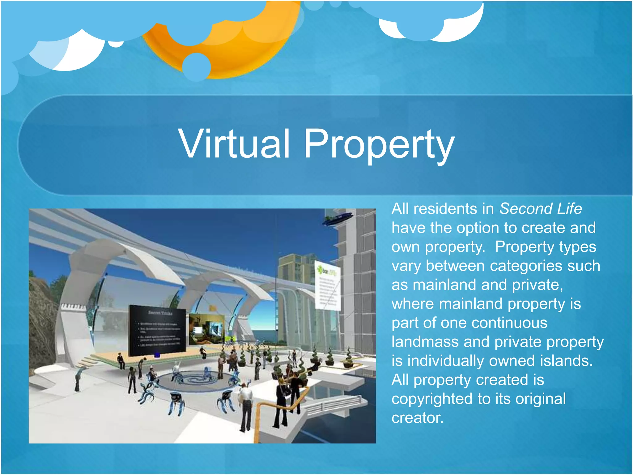Virtual Property
All residents in Second Life
have the option to create and
own property. Property types
vary between categories such
as mainland and private,
where mainland property is
part of one continuous
landmass and private property
is individually owned islands.
All property created is
copyrighted to its original
creator.
 