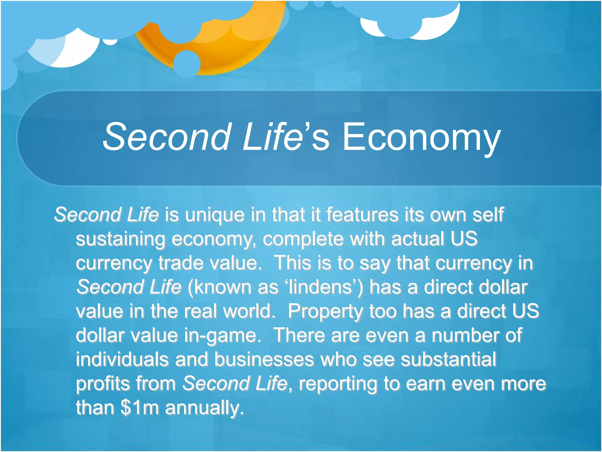 Second Life’s Economy
Second Life is unique in that it features its own self
sustaining economy, complete with actual US
currency trade value. This is to say that currency in
Second Life (known as ‘lindens’) has a direct dollar
value in the real world. Property too has a direct US
dollar value in-game. There are even a number of
individuals and businesses who see substantial
profits from Second Life, reporting to earn even more
than $1m annually.
 