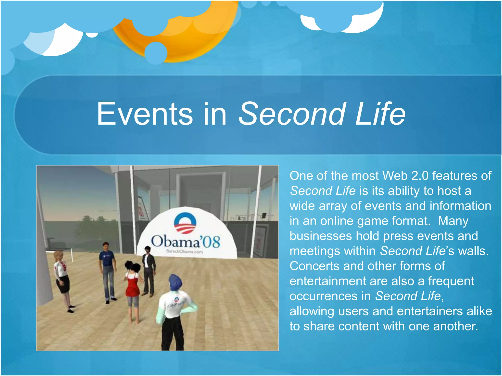 Events in Second Life
One of the most Web 2.0 features of
Second Life is its ability to host a
wide array of events and information
in an online game format. Many
businesses hold press events and
meetings within Second Life’s walls.
Concerts and other forms of
entertainment are also a frequent
occurrences in Second Life,
allowing users and entertainers alike
to share content with one another.
 