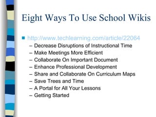 Eight Ways To Use School Wikis http://www.techlearning.com/article/22064 Decrease Disruptions of Instructional Time Make Meetings More Efficient Collaborate On Important Document Enhance Professional Development Share and Collaborate On Curriculum Maps Save Trees and Time  A Portal for All Your Lessons Getting Started 