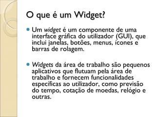 O que é um Widget? Um  widget  é um componente de uma interface gráfica do utilizador (GUI), que inclui janelas, botões, menus, ícones e barras de rolagem. Widgets  da área de trabalho são pequenos aplicativos que flutuam pela área de trabalho e fornecem funcionalidades específicas ao utilizador, como previsão do tempo, cotação de moedas, relógio e outras.  
