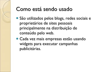 Como está sendo usado São utilizados pelos blogs, redes sociais e proprietários de sites pessoais principalmente na distribuição de conteúdo pelo web.  Cada vez mais empresas estão usando widgets para executar campanhas publicitárias. 