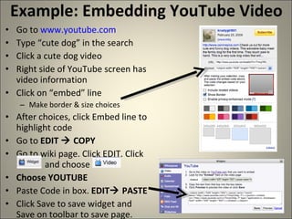 Example: Embedding YouTube Video Go to  www.youtube.com Type “cute dog” in the search Click a cute dog video Right side of YouTube screen has video information Click on “embed” line Make border & size choices After choices, click Embed line to highlight code Go to  EDIT    COPY Go to wiki page. Click EDIT. Click    and choose Choose YOUTUBE Paste Code in box.  EDIT   PASTE Click Save to save widget and Save on toolbar to save page. 