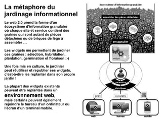 Le web 2.0 prend la forme d’un écosystème d’information granulaire où chaque site et service contient des graines qui sont autant de pièces détachées ou de briques de légo à assembler … Les widgets me permettent de jardiner ces graines : sélection, hybridation, plantation, germination et floraison ;-) Une fois mis en culture, le jardinier peut réutiliser et republier ses widgets, c’est-à-dire les replanter dans son propre jardin ! La plupart des widgets existants peuvent être replantés dans un environnement web , mais certains peuvent également rejoindre le bureau d’un ordinateur ou l’écran d’un terminal mobile. La métaphore du jardinage informationnel 