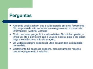 Perguntas Até onde vocês acham que o widget pode ser uma ferramenta útil, ao ponto de não se tornar um exagero e um excesso de informação? (Gabriel Campos) Creio que essa pergunta é muito relativa. Na minha opinião, o limite vai até o ponto em que o usuário deseja, pois é ele quem julga a existência ou não do exagero. Os widgets sempre podem ser úteis se atendem a requisitos do usuário. Certamente há casos de exagero, mas novamente ressalto que este julgamento é relativo. 