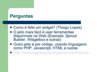 Perguntas Como é feito um widget? (Thiago Lopes) O jeito mais fácil é usar ferramentas disponíveis na Web (Exemplo: Sprout Builder, Widgetbox e outras) Outro jeito é por código, usando linguagens como PHP, Javascript, HTML e outras http://www.digitalproductreporter.com/how-to-make-a-basic-php-widget/ 