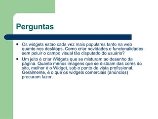 Perguntas Os widgets estao cada vez mais populares tanto na web quanto nos desktops. Como criar novidades e funcionalidades sem poluir o campo visual tão disputado do usuário? Um jeito é criar Widgets que se misturam ao desenho da página. Quanto menos imagens que se distoam das cores do site, melhor é o Widget, sob o ponto de vista profissional. Geralmente, é o que os widgets comerciais (anúncios) procuram fazer. 
