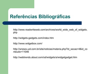 Referências Bibliográficas http://www.readwriteweb.com/archives/world_wide_web_of_widgets.php http://widgets-gadgets.com/index.htm http://www.widgetbox.com/ http://wnews.uol.com.br/site/noticias/materia.php?id_secao=4&id_conteudo=11046 http://webtrends.about.com/od/widgets/a/widgetgadget.htm 