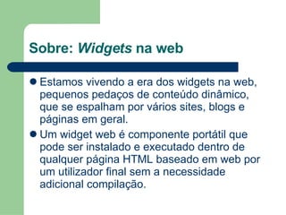 Sobre:  Widgets  na web Estamos vivendo a era dos widgets na web, pequenos pedaços de conteúdo dinâmico, que se espalham por vários sites, blogs e páginas em geral. Um widget web é componente portátil que pode ser instalado e executado dentro de qualquer página HTML baseado em web por um utilizador final sem a necessidade adicional compilação. 