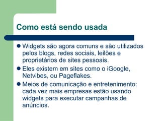 Como está sendo usada Widgets são agora comuns e são utilizados pelos blogs, redes sociais, leilões e proprietários de sites pessoais.  Eles existem em sites como o iGoogle, Netvibes, ou Pageflakes. Meios de comunicação e entretenimento: cada vez mais empresas estão usando widgets para executar campanhas de anúncios. 