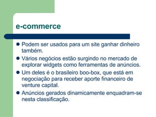 e-commerce Podem ser usados para um site ganhar dinheiro também. Vários negócios estão surgindo no mercado de explorar widgets como ferramentas de anúncios. Um deles é o brasileiro boo-box, que está em negociação para receber aporte financeiro de venture capital. Anúncios gerados dinamicamente enquadram-se nesta classificação. 