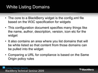White Listing Domains
• The core to a BlackBerry widget is the config.xml file
based on the W3C specification for widgets
• This configuration document specifies many things like
the name, author, description, version, icon etc for the
widget
• It also contains an area where you list domains that will
be white listed so that content from those domains can
be pulled into the widget
• Comparing a URL for compliance is based on the Same
Origin policy rules
 