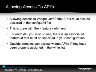 Allowing Access To API’s
• Allowing access to Widget JavaScript API’s must also be
declared in the config.xml file
• This is done with the <feature> element
• For each API you wish to use, there is an associated
feature id that must be specified in your configuration
• Outside domains can access widget API’s if they have
been properly assigned in the white list
 