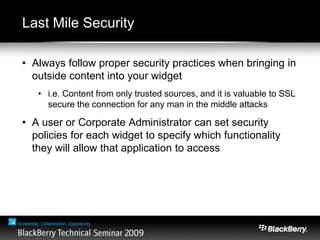 Last Mile Security
• Always follow proper security practices when bringing in
outside content into your widget
• i.e. Content from only trusted sources, and it is valuable to SSL
secure the connection for any man in the middle attacks
• A user or Corporate Administrator can set security
policies for each widget to specify which functionality
they will allow that application to access
 