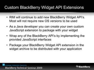 Custom BlackBerry Widget API Extensions
• RIM will continue to add new BlackBerry Widget API’s.
Most will not require new OS versions to be used
• As a Java developer you can create your own custom
JavaScript extension to package with your widget
• Wrap any of the BlackBerry API’s by implementing the
provided JavaScript interfaces
• Package your BlackBerry Widget API extension in the
widget archive to be distributed with your application
 