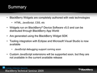 Summary
• BlackBerry Widgets are completely authored with web technologies
• HTML, JavaScript, CSS, etc
• Widgets run on BlackBerry® Device Software v5.0 and can be
distributed through BlackBerry App World
• Are generated using the BlackBerry Widget SDK
• Tooling integration with Eclipse and Microsoft Visual Studio is now
available
• JavaScript debugging support coming soon
• Custom JavaScript extensions will be supported soon, but they are
not available in the current available release
 