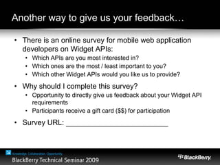 Another way to give us your feedback…
• There is an online survey for mobile web application
developers on Widget APIs:
• Which APIs are you most interested in?
• Which ones are the most / least important to you?
• Which other Widget APIs would you like us to provide?
• Why should I complete this survey?
• Opportunity to directly give us feedback about your Widget API
requirements
• Participants receive a gift card ($$) for participation
• Survey URL: _________________________
 