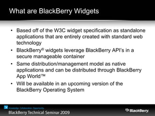 What are BlackBerry Widgets?
• Based off of the W3C widget specification as standalone
applications that are entirely created with standard web
technology
• BlackBerry® widgets leverage BlackBerry API’s in a
secure manageable container
• Same distribution/management model as native
applications and can be distributed through BlackBerry
App World™
• Will be available in an upcoming version of the
BlackBerry Operating System
 