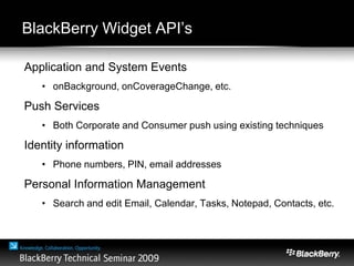 BlackBerry Widget API’s
Application and System Events
• onBackground, onCoverageChange, etc.
Push Services
• Both Corporate and Consumer push using existing techniques
Identity information
• Phone numbers, PIN, email addresses
Personal Information Management
• Search and edit Email, Calendar, Tasks, Notepad, Contacts, etc.
 
