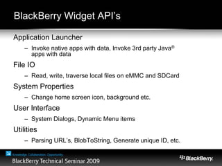 BlackBerry Widget API’s
Application Launcher
– Invoke native apps with data, Invoke 3rd party Java®
apps with data
File IO
– Read, write, traverse local files on eMMC and SDCard
System Properties
– Change home screen icon, background etc.
User Interface
– System Dialogs, Dynamic Menu items
Utilities
– Parsing URL’s, BlobToString, Generate unique ID, etc.
 