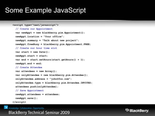 Some Example JavaScript
<script type="text/javascript">
// Create our Appointment
var newAppt = new blackberry.pim.Appointment();
newAppt.location = "Your office";
newAppt.summary = "Talk about new project";
newAppt.freeBusy = blackberry.pim.Appointment.FREE;
// Create our hour time slot
var start = new Date();
newAppt.start = start;
var end = start.setHours(start.getHours() + 1);
newAppt.end = end;
// Create Attendee
var attendees = new Array();
var onlyAttendee = new blackberry.pim.Attendee();
onlyAttendee.address = "john@foo.com";
onlyAttendee.type = blackberry.pim.Attendee.INVITED;
attendees.push(onlyAttendee);
// Save Appointment
newAppt.attendees = attendees;
newAppt.save();
</script>
 