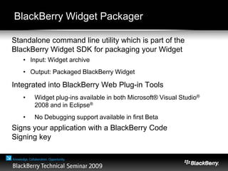 BlackBerry Widget Packager
Standalone command line utility which is part of the
BlackBerry Widget SDK for packaging your Widget
• Input: Widget archive
• Output: Packaged BlackBerry Widget
Integrated into BlackBerry Web Plug-in Tools
• Widget plug-ins available in both Microsoft® Visual Studio®
2008 and in Eclipse®
• No Debugging support available in first Beta
Signs your application with a BlackBerry Code
Signing key
 