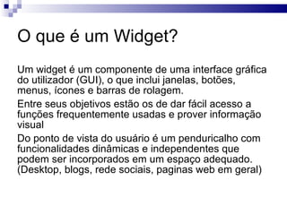O que é um Widget? Um widget é um componente de uma interface gráfica do utilizador (GUI), o que inclui janelas, botões, menus, ícones e barras de rolagem. 