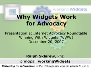 Why Widgets Work 
              for Advocacy 
  Presentation at Internet Advocacy Roundtable 
         Winning With Widgets (WWW) 
               December 20, 2007



                   Ralph Sklarew, PhD 
               principal, workingWidgets 
Delivering the information of the Web together with the power to use it. 