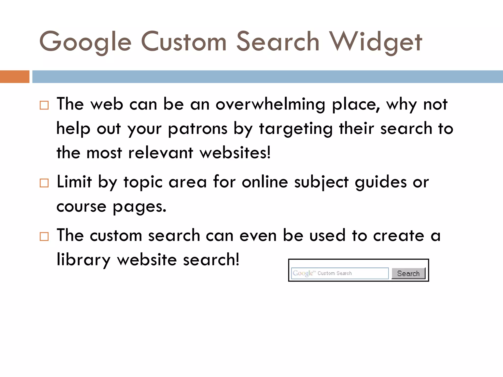 Google Custom Search Widget
   The web can be an overwhelming place, why not
    help out your patrons by targeting their search to
    the most relevant websites!
   Limit by topic area for online subject guides or
    course pages.
   The custom search can even be used to create a
    library website search!
 