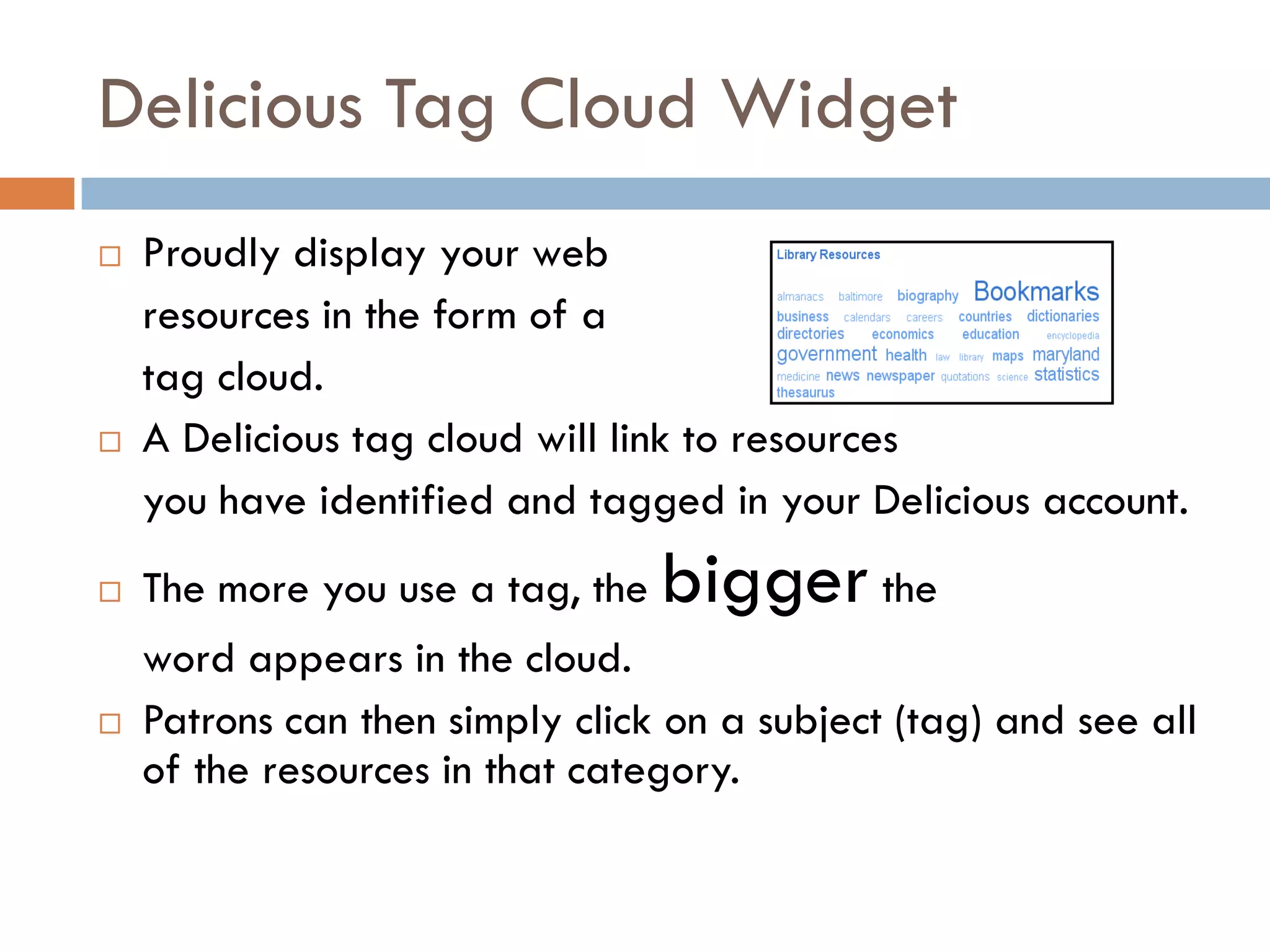 Delicious Tag Cloud Widget
   Proudly display your web
    resources in the form of a
    tag cloud.
   A Delicious tag cloud will link to resources
    you have identified and tagged in your Delicious account.
   The more you use a tag, the   bigger the
    word appears in the cloud.
   Patrons can then simply click on a subject (tag) and see all
    of the resources in that category.
 
