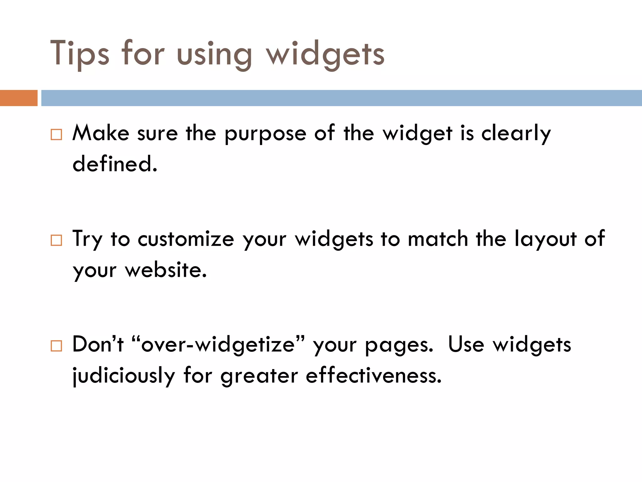 Tips for using widgets
   Make sure the purpose of the widget is clearly
    defined.

   Try to customize your widgets to match the layout of
    your website.

   Don’t “over-widgetize” your pages. Use widgets
    judiciously for greater effectiveness.
 