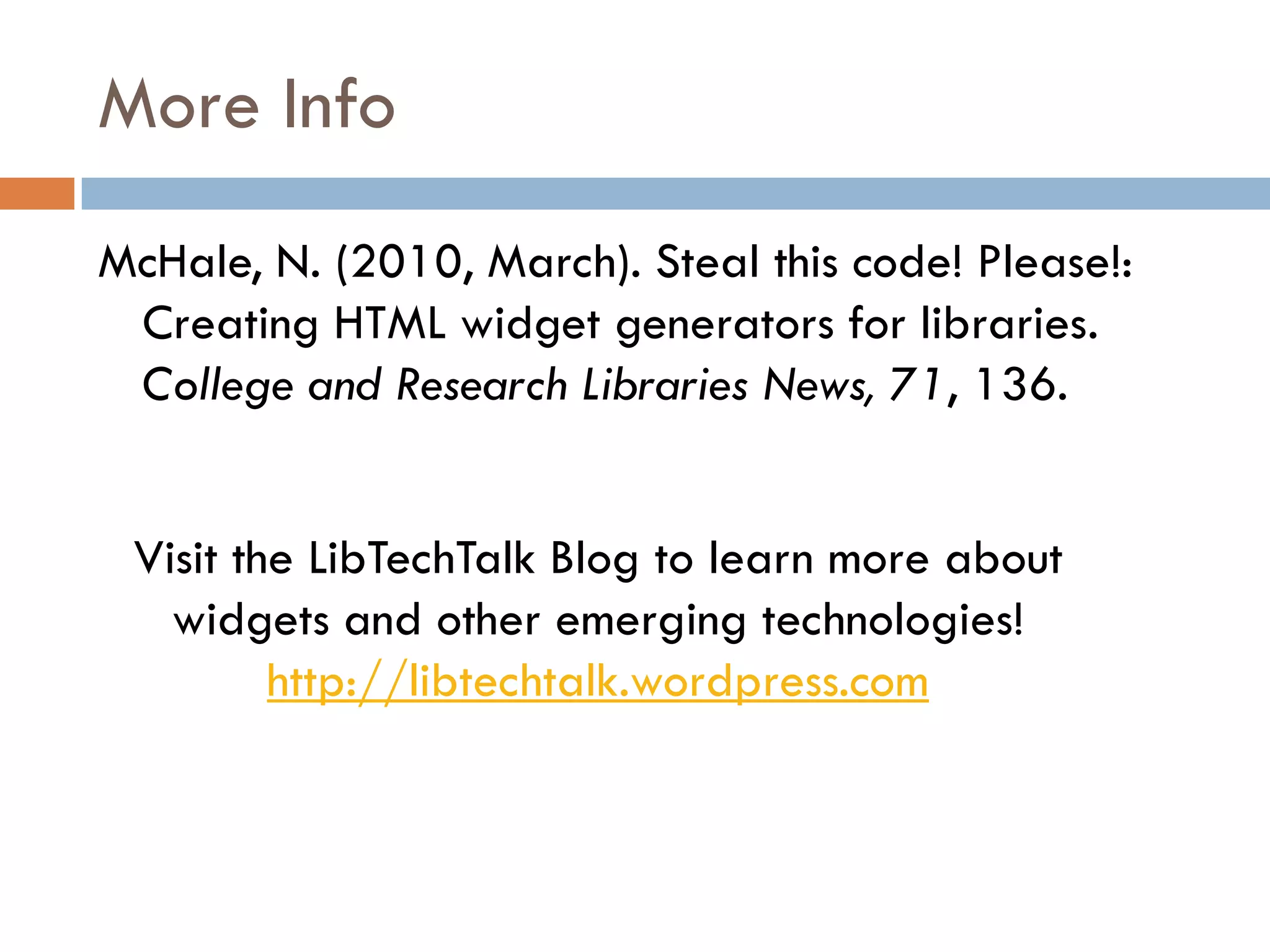 More Info
McHale, N. (2010, March). Steal this code! Please!:
 Creating HTML widget generators for libraries.
 College and Research Libraries News, 71, 136.


 Visit the LibTechTalk Blog to learn more about
   widgets and other emerging technologies!
         http://libtechtalk.wordpress.com
 