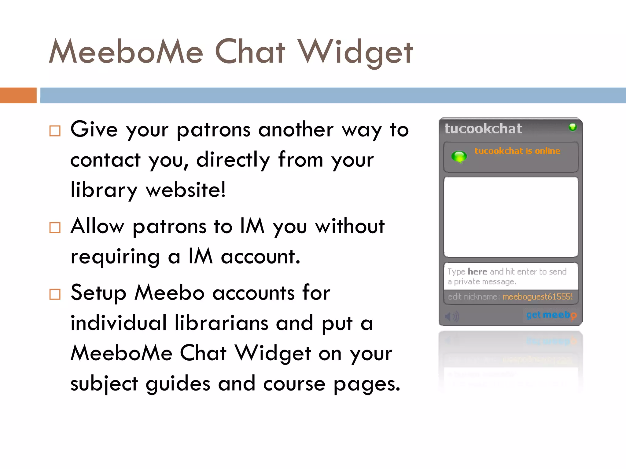MeeboMe Chat Widget
   Give your patrons another way to
    contact you, directly from your
    library website!
   Allow patrons to IM you without
    requiring a IM account.
   Setup Meebo accounts for
    individual librarians and put a
    MeeboMe Chat Widget on your
    subject guides and course pages.
 