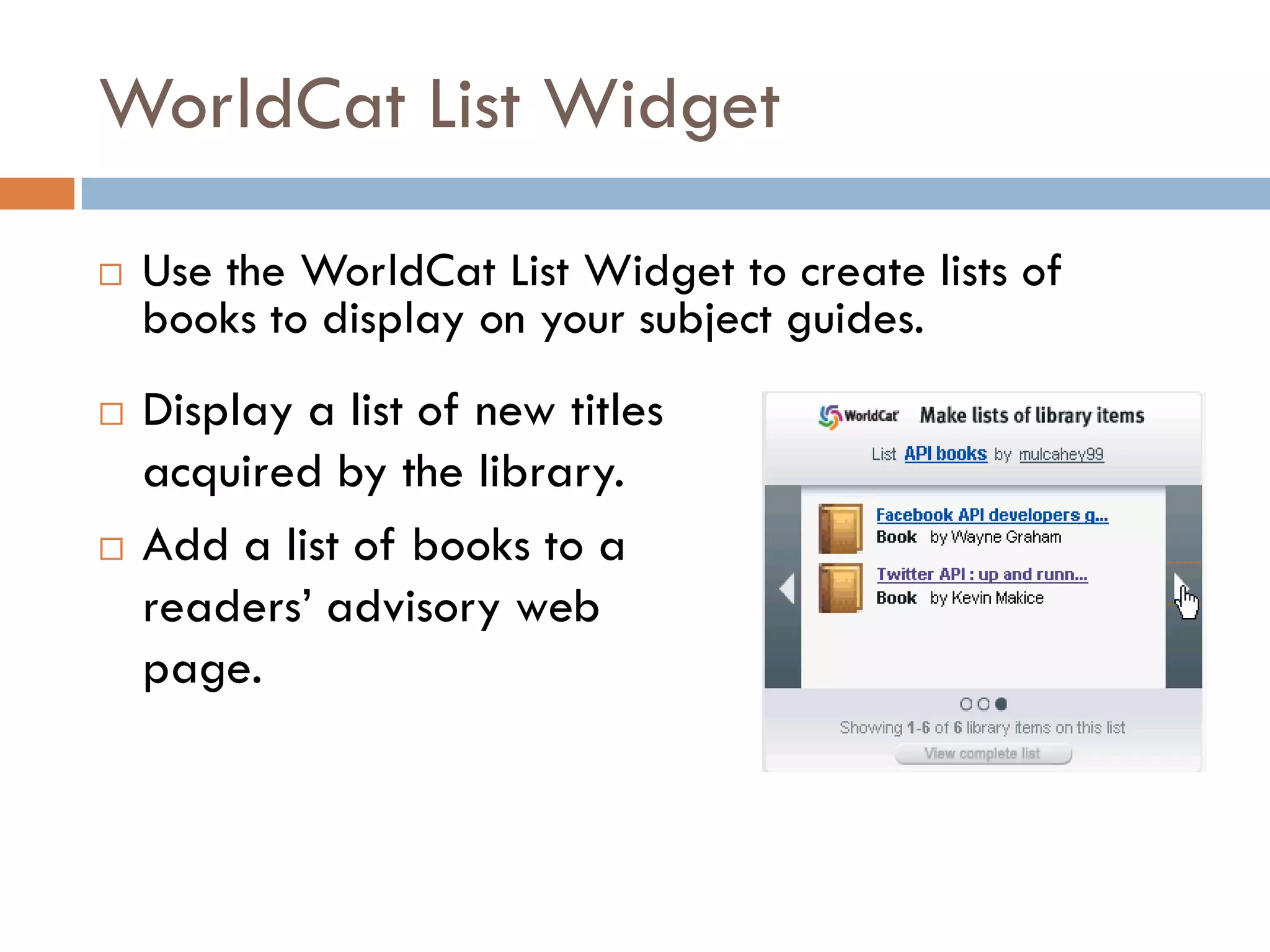 WorldCat List Widget

   Use the WorldCat List Widget to create lists of
    books to display on your subject guides.
   Display a list of new titles
    acquired by the library.
   Add a list of books to a
    readers’ advisory web
    page.
 