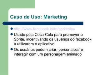 Caso de Uso: Marketing http://www.facebook.com/spritesips Usado pela Coca-Cola para promover o Sprite, incentivando os usuários do facebook a utilizarem o aplicativo Os usuários podem criar, personalizar e interagir com um personagem animado 