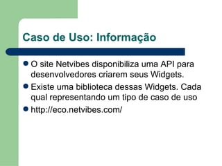 Caso de Uso: Informação O site Netvibes disponibiliza uma API para desenvolvedores criarem seus Widgets. Existe uma biblioteca dessas Widgets. Cada qual representando um tipo de caso de uso http://eco.netvibes.com/ 