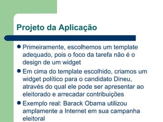 Projeto da Aplicação Primeiramente, escolhemos um template adequado, pois o foco da tarefa não é o design de um widget Em cima do template escolhido, criamos um widget político para o candidato Dineu, através do qual ele pode ser apresentar ao eleitorado e arrecadar contribuições Exemplo real: Barack Obama utilizou amplamente a Internet em sua campanha eleitoral 