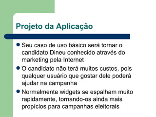 Projeto da Aplicação Seu caso de uso básico será tornar o candidato Dineu conhecido através do marketing pela Internet O candidato não terá muitos custos, pois qualquer usuário que gostar dele poderá ajudar na campanha Normalmente widgets se espalham muito rapidamente, tornando-os ainda mais propícios para campanhas eleitorais 
