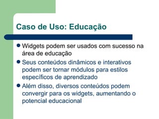 Caso de Uso: Educação Widgets podem ser usados com sucesso na área de educação Seus conteúdos dinâmicos e interativos podem ser tornar módulos para estilos específicos de aprendizado Além disso, diversos conteúdos podem convergir para os widgets, aumentando o potencial educacional 