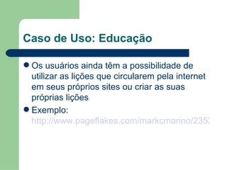 Caso de Uso: Educação Os usuários ainda têm a possibilidade de utilizar as lições que circularem pela internet em seus próprios sites ou criar as suas próprias lições Exemplo:  http://www.pageflakes.com/markcmarino/23536077 