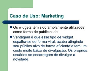 Caso de Uso: Marketing Os widgets têm sido amplamente utilizados como forma de publicidade Vantagem é que esse tipo de widget espalha-se de forma viral, acaba atingindo seu público alvo de forma eficiente e tem um custo muito baixo de divulgação. Os próprios usuários se encarregam de divulgar a novidade 