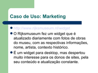 Caso de Uso: Marketing http://www.rijksmuseum.nl/widget O Rijksmuseum fez um widget que é atualizado diariamente com fotos de obras do museu, com as respectivas informações, nome, artista, contexto histórico. É um widget para desktop, mas despertou muito interesse para os donos de sites, pela seu conteúdo e atualização constante. 