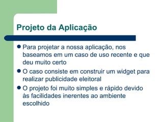 Projeto da Aplicação Para projetar a nossa aplicação, nos baseamos em um caso de uso recente e que deu muito certo O caso consiste em construir um widget para realizar publicidade eleitoral O projeto foi muito simples e rápido devido às facilidades inerentes ao ambiente escolhido 