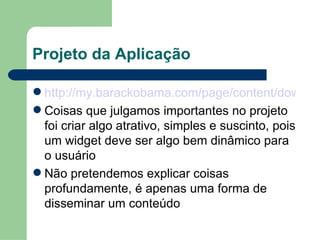 Projeto da Aplicação http://my.barackobama.com/page/content/downloads Coisas que julgamos importantes no projeto foi criar algo atrativo, simples e suscinto, pois um widget deve ser algo bem dinâmico para o usuário Não pretendemos explicar coisas profundamente, é apenas uma forma de disseminar um conteúdo 