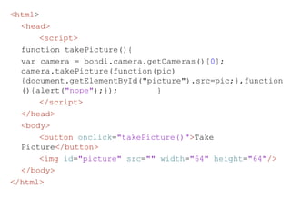 <html > <head> <script> function takePicture(){  var camera = bondi.camera.getCameras()[ 0 ];  camera.takePicture(function(pic){document.getElementById("picture").src=pic;},function(){alert( "nope" );});  }  </script>   </head>   <body> <button   onclick = "takePicture()" > Take Picture </button> <img   id = "picture"   src = ""   width = "64"   height = "64" />   </body> </html> 