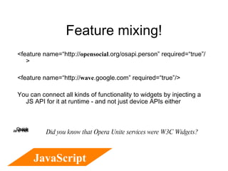 Feature mixing! <feature name=“http:// opensocial .org/osapi.person” required=“true”/> <feature name=“http:// wave .google.com” required=“true”/> You can connect all kinds of functionality to widgets by injecting a JS API for it at runtime - and not just device APIs either JavaScript Did you know that Opera Unite services were W3C Widgets? 
