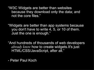 “ W3C Widgets are better than websites because they download only the data; and not the core files.” “ Widgets are better than app systems because you don't have to write 4, 5, or 10 of them. Just the one is enough.” “ And hundreds of thousands of web developers  already know  how to create widgets.It's just HTML/CSS/JavaScript, after all.” - Peter Paul Koch 