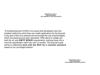 “ A fundamental part of WAC is to ensure that developers have the simplest method by which they can create applications for the long tail. A key part of this is to endorse and encourage the use of technologies which are based around open standards. WAC plans to initially use both the JIL and  OMTP BONDI  requirements, evolving these into a common specification within the next 12 months. The long term goal will be to collectively  work with the W3C for a common standard  based on our converged solution.” 
