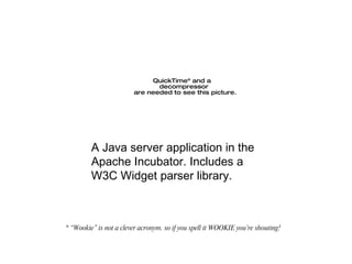 * “Wookie” is not a clever acronym. so if you spell it WOOKIE you’re shouting! A Java server application in the Apache Incubator. Includes a W3C Widget parser library. 